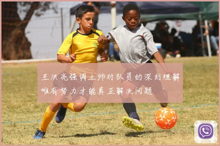 王洪亮强调土帅对队员的深刻理解唯有努力才能真正解决问题