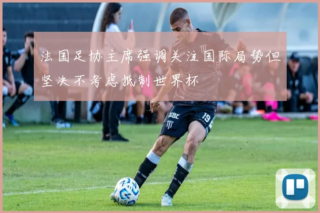 法国足协主席强调关注国际局势但坚决不考虑抵制世界杯