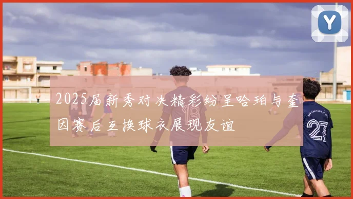 2025届新秀对决精彩纷呈哈珀与奎因赛后互换球衣展现友谊