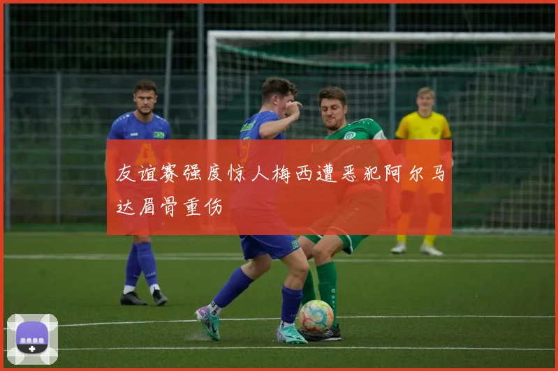 友谊赛强度惊人梅西遭恶犯阿尔马达眉骨重伤