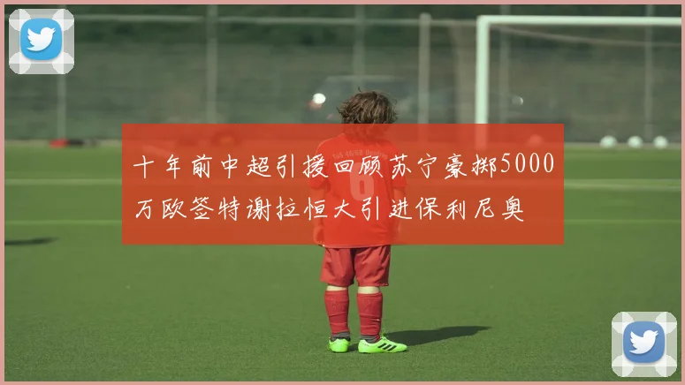 十年前中超引援回顾苏宁豪掷5000万欧签特谢拉恒大引进保利尼奥