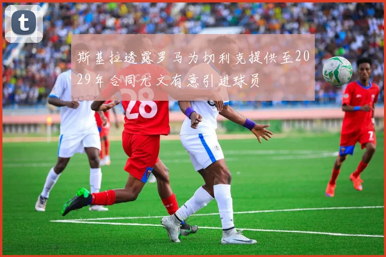 斯基拉透露罗马为切利克提供至2029年合同尤文有意引进球员