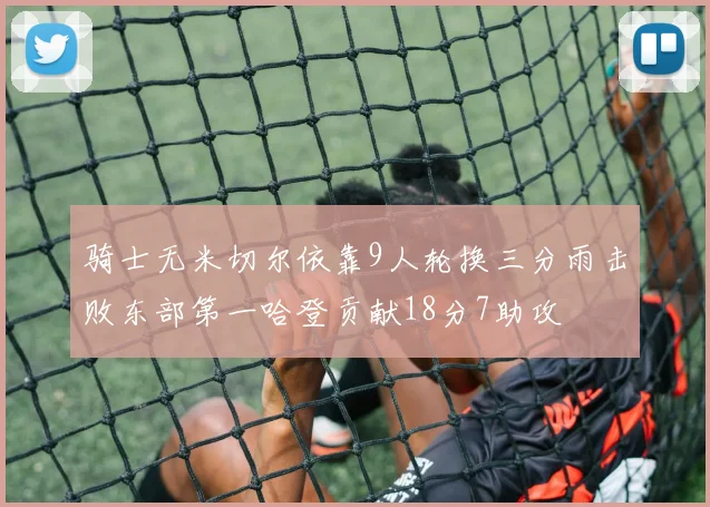 骑士无米切尔依靠9人轮换三分雨击败东部第一哈登贡献18分7助攻