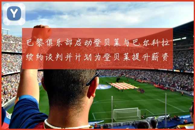 巴黎俱乐部启动登贝莱与巴尔科拉续约谈判并计划为登贝莱提升薪资待遇