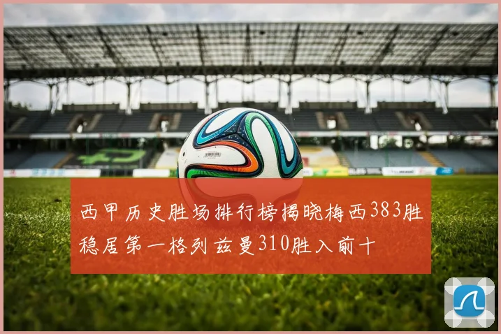 西甲历史胜场排行榜揭晓梅西383胜稳居第一格列兹曼310胜入前十