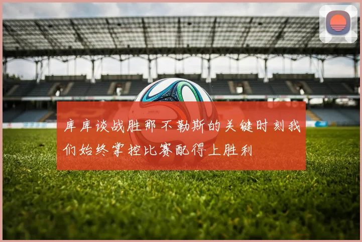 库库谈战胜那不勒斯的关键时刻我们始终掌控比赛配得上胜利