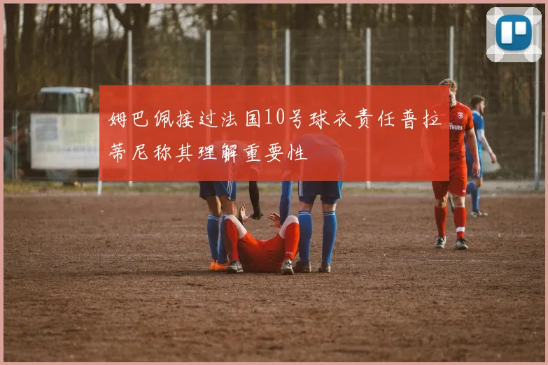 姆巴佩接过法国10号球衣责任普拉蒂尼称其理解重要性