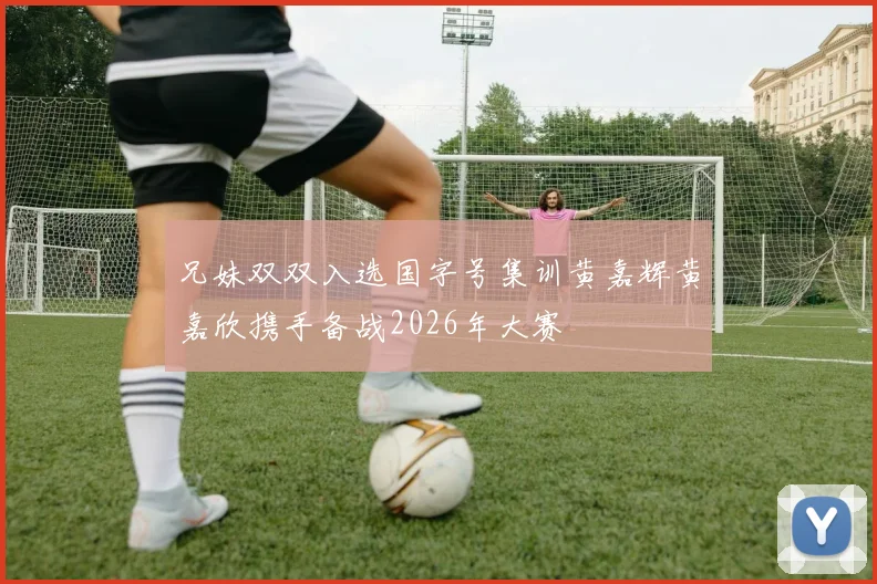 兄妹双双入选国字号集训黄嘉辉黄嘉欣携手备战2026年大赛
