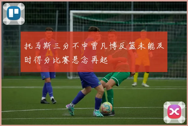 托马斯三分不中曾凡博反篮未能及时得分比赛悬念再起