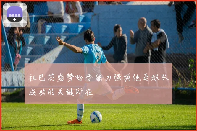 祖巴茨盛赞哈登能力强调他是球队成功的关键所在
