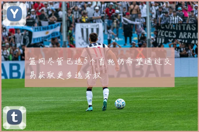 篮网尽管已选5个首轮仍希望通过交易获取更多选秀权