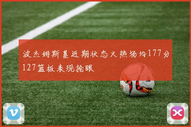 波杰姆斯基近期状态火热场均177分127篮板表现抢眼