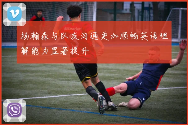 杨瀚森与队友沟通更加顺畅英语理解能力显著提升