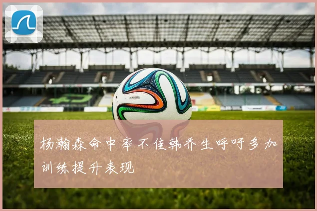 杨瀚森命中率不佳韩乔生呼吁多加训练提升表现