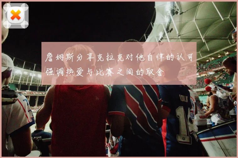 詹姆斯分享克拉克对他自律的认可强调热爱与比赛之间的取舍