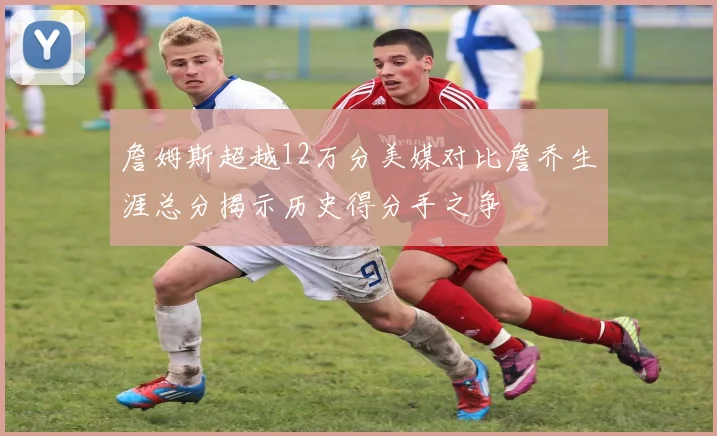 詹姆斯超越12万分美媒对比詹乔生涯总分揭示历史得分手之争