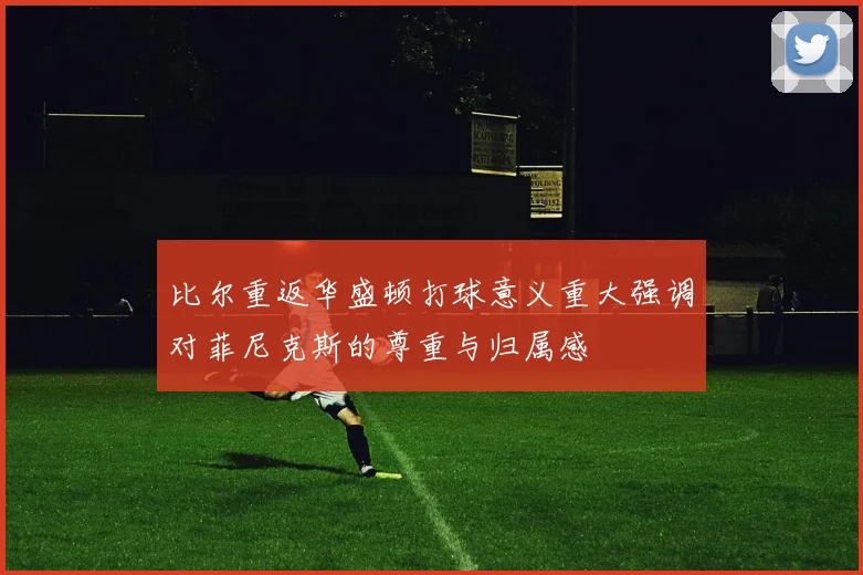 比尔重返华盛顿打球意义重大强调对菲尼克斯的尊重与归属感