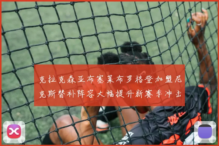 克拉克森亚布塞莱布罗格登加盟尼克斯替补阵容大幅提升新赛季冲击东决目标明确