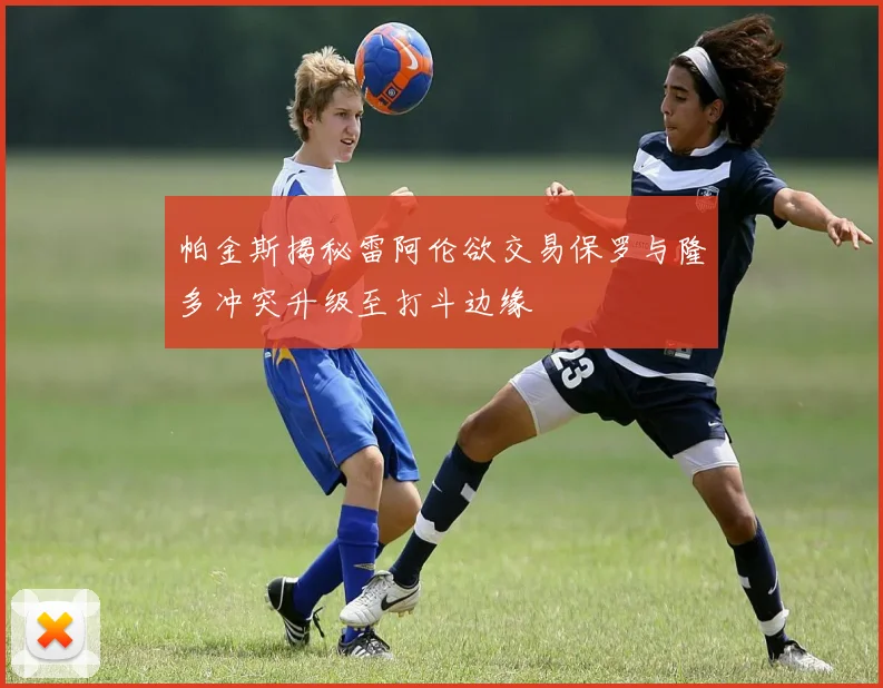 帕金斯揭秘雷阿伦欲交易保罗与隆多冲突升级至打斗边缘