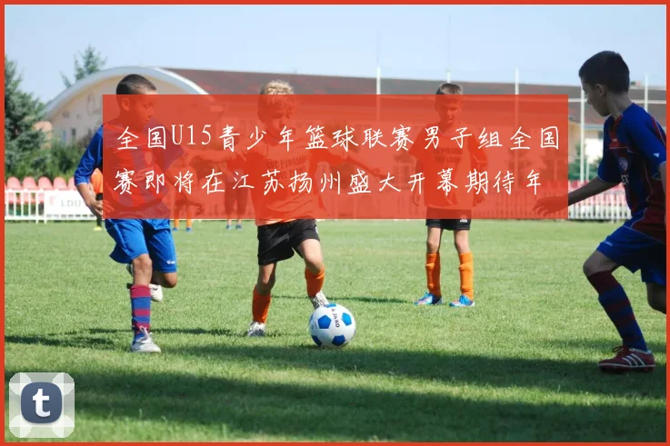 全国U15青少年篮球联赛男子组全国赛即将在江苏扬州盛大开幕期待年轻球员的精彩表现