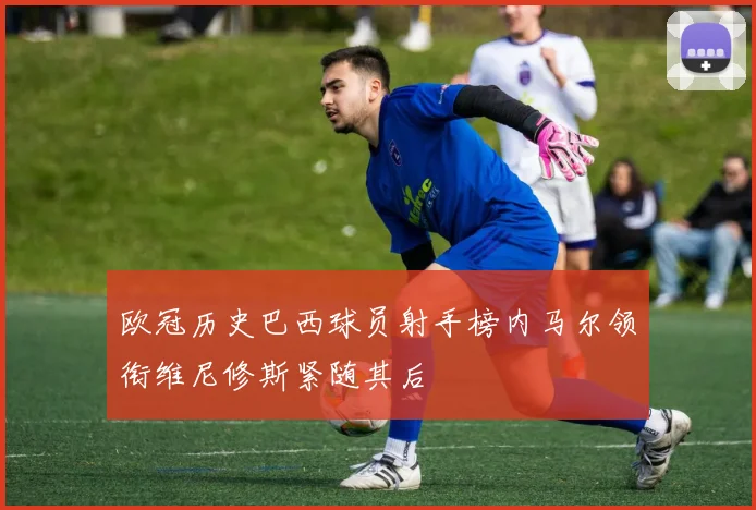 欧冠历史巴西球员射手榜内马尔领衔维尼修斯紧随其后