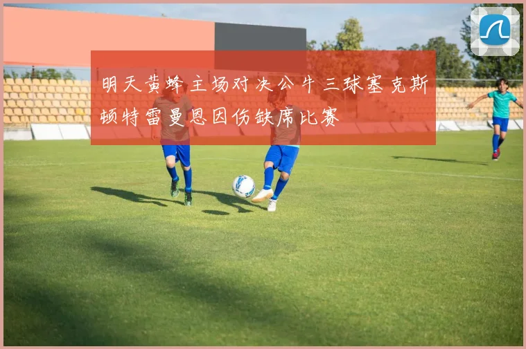 明天黄蜂主场对决公牛三球塞克斯顿特雷曼恩因伤缺席比赛