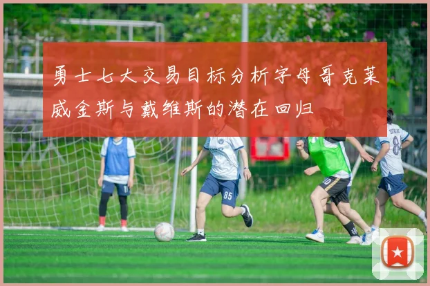 勇士七大交易目标分析字母哥克莱威金斯与戴维斯的潜在回归
