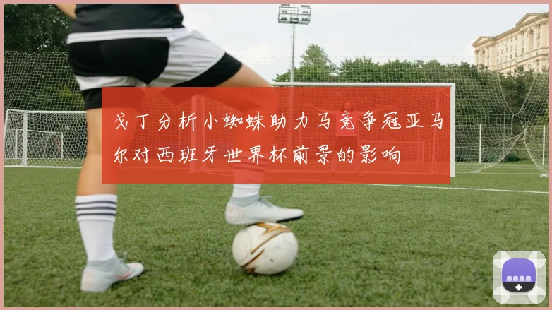 戈丁分析小蜘蛛助力马竞争冠亚马尔对西班牙世界杯前景的影响