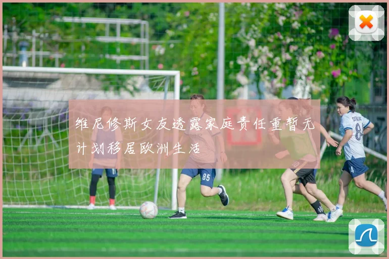 维尼修斯女友透露家庭责任重暂无计划移居欧洲生活