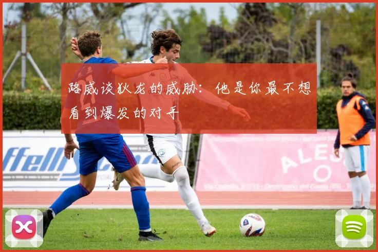 路威谈狄龙的威胁：他是你最不想看到爆发的对手