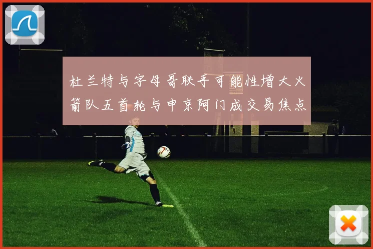 杜兰特与字母哥联手可能性增大火箭队五首轮与申京阿门成交易焦点