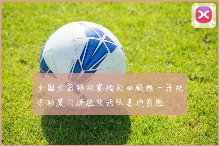 全国女篮锦标赛精彩回顾赖一丹绝杀助厦门连胜陕西队喜迎首胜