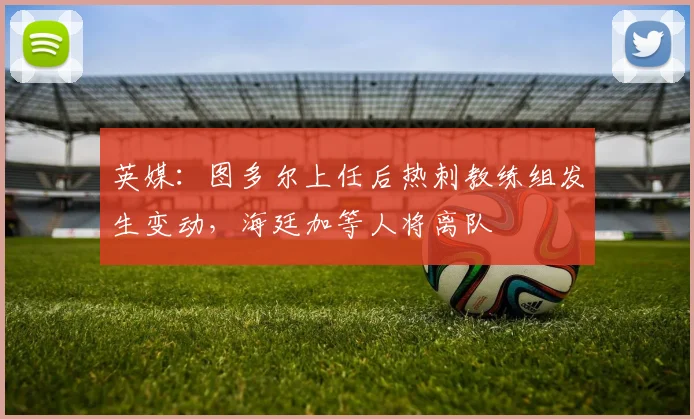 英媒：图多尔上任后热刺教练组发生变动，海廷加等人将离队