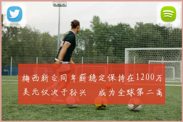 梅西新合同年薪稳定保持在1200万美元仅次于孙兴慜成为全球第二高薪球员